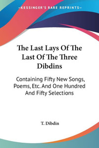 The Last Lays Of The Last Of The Three Dibdins: Containing Fifty New Songs, Poems, Etc. And One Hundred And Fifty Selections