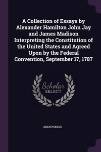 A Collection of Essays by Alexander Hamilton John Jay and James Madison Interpreting the Constitution of the United States and Agreed Upon by the Fede