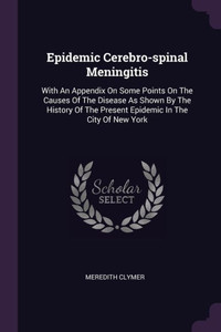 Epidemic Cerebro-spinal Meningitis: With An Appendix On Some Points On The Causes Of The Disease As Shown By The History Of The Present Epidemic In Th