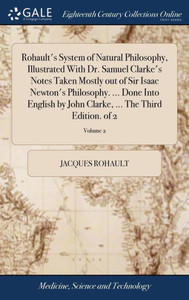 Rohault's System of Natural Philosophy, Illustrated With Dr. Samuel Clarke's Notes Taken Mostly out of Sir Isaac Newton's Philosophy. ... Done Into En