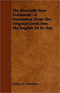 The Riverside New Testament - A Translation from the Original Greek Into the English of To-Day