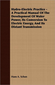 Hydro-Electric Practice - A Practical Manual Of The Development Of Water Power, Its Conversion To Electric Energy, And Its Distant Transmission