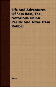 Life And Adventures Of Sam Bass, The Notorious Union Pacific And Texas Train Robber