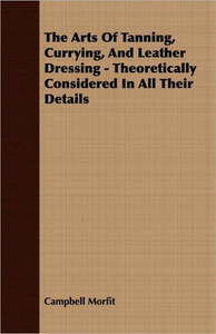 The Arts of Tanning, Currying, and Leather Dressing - Theoretically Considered in All Their Details