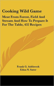 Cooking Wild Game: Meat From Forest, Field And Stream And How To Prepare It For The Table, 432 Recipes