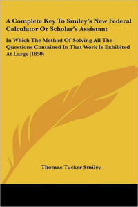 A Complete Key To Smiley's New Federal Calculator Or Scholar's Assistant: In Which The Method Of Solving All The Questions Contained In That Work Is E