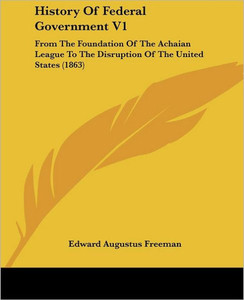 History Of Federal Government V1: From The Foundation Of The Achaian League To The Disruption Of The United States (1863)