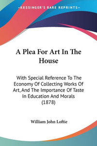 A Plea For Art In The House: With Special Reference To The Economy Of Collecting Works Of Art, And The Importance Of Taste In Education And Morals (18