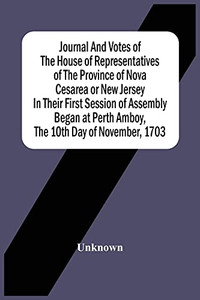 Journal And Votes Of The House Of Representatives Of The Province Of Nova Cesarea Or New Jersey In Their First Session Of Assembly Began At Perth Amboy, The 10Th Day Of November, 1703 Journal And Votes Of The House Of Representatives Of The Province Of Nova Cesarea Or New Jersey In Their First Session Of Assembly Began At Perth Amboy, The 10Th Day Of November, 1703