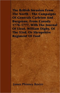 The British Invasion From The North - The Campaigns Of Generals Carleton And Burgoyne, From Canada 1776-1777, With The Journal Of Lieut. William Digby