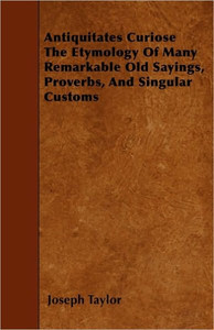 Antiquitates Curiose The Etymology Of Many Remarkable Old Sayings, Proverbs, And Singular Customs