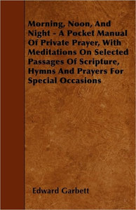 Morning, Noon, And Night - A Pocket Manual Of Private Prayer, With Meditations On Selected Passages Of Scripture, Hymns And Prayers For Special Occasi