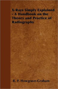 X-Rays Simply Explained - A Handbook on the Theory and Practice of Radiography