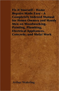 Fix it Yourself - Home Repairs Made Easy - A Completely Indexed Manual for Home Owners and Handy Men on Woodworking, Painting, Plumbing, Electrical Ap