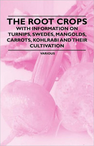 The Root Crops - With Information on Turnips, Swedes, Mangolds, Carrots, Kohlrabi and Their Cultivation