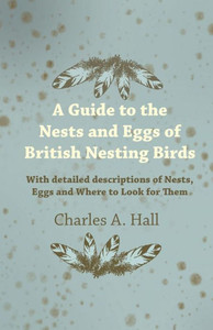A Guide to the Nests and Eggs of British Nesting Birds - With Detailed Descriptions of Nests, Eggs, and Where to Look for Them
