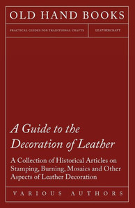 A Guide to the Decoration of Leather - A Collection of Historical Articles on Stamping, Burning, Mosaics and Other Aspects of Leather Decoration