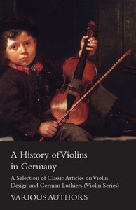 A History of Violins in Germany - A Selection of Classic Articles on Violin Design and German Luthiers (Violin Series)