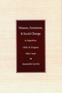 Women, Feminism And Social Change In Argentina, Chile, And Uruguay, 1890Â1940 (Engendering Latin America) Women, Feminism And Social Change In Argentina, Chile, And Uruguay, 1890Â1940 (Engendering Latin America)