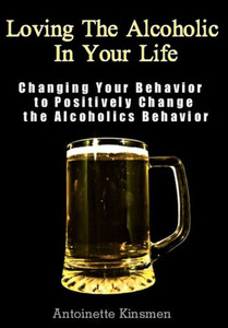Loving The Alcoholic In Your Life: Changing Your Behavior to Positively Change the Alcoholics Behavior