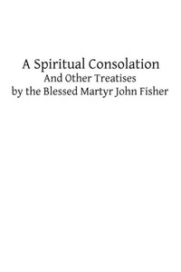 A Spiritual Consolation: And Other Treatises by the Blessed Martyr John Fisher
