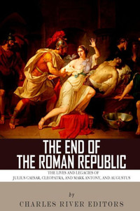 The End of the Roman Republic: The Lives and Legacies of Julius Caesar, Cleopatra, Mark Antony, and Augustus