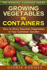 Growing Vegetables in Containers: How to Grow Gourmet Vegetables in Your Container Garden