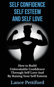 Self Confidence, Self Esteem, And Self Love: How To Build Unbreakable Confidence Through Self Love And By Raising Your Self Esteem