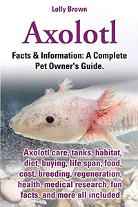 Axolotl: Axolotl Care, Tanks, Habitat, Diet, Buying, Life Span, Food, Cost, Breeding, Regeneration, Health, Medical Research, Fun Facts, And More All ... & Information: A Complete Pet Owner'S Guide.