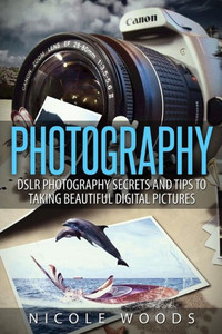 Photography: DSLR Photography Secrets and Tips to Taking Beautiful Digital Pictures