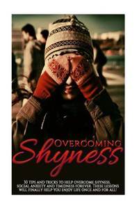 Overcoming Shyness: 30 Tips and Tricks to Help Overcome Shyness, Social Anxiety and Timidness Forever. These Lessons Will Finally Help You