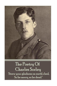 Charles Sorley - The Poetry Of Charles Sorley: 'Strew your gladness on earth's bed, So be merry, so be dead.''