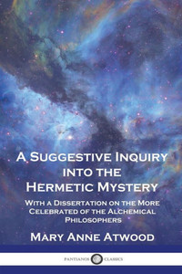 A Suggestive Inquiry Into the Hermetic Mystery: With a Dissertation on the More Celebrated of the Alchemical Philosophers