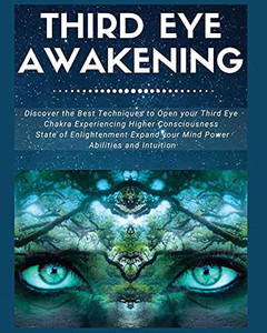 Third Eye Awakening: Discover The Best Techniques To Open Your Third Eye Chakra Experiencing Higher Consciousness, State Of Enlightenment, Expand Your Mind Power, Abilities And Intuition