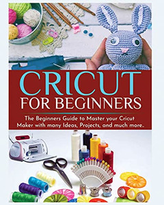 Cricut For Beginners: The Beginners Guide To Master Your Cricut Maker With Many Ideas And Projects
