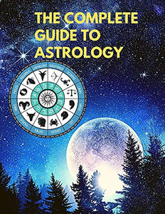 The Complete Guide To Astrology - Understand And Improve Every Relationship In Your Life