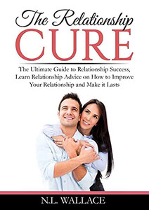 The Relationship Cure: The Ultimate Guide To Relationship Success, Learn Relationship Advice On How To Improve Your Relationship And Make It Lasts
