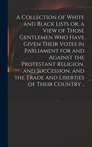 A Collection of White and Black Lists or, a View of Those Gentlemen Who Have Given Their Votes in Parliament for and Against the Protestant Religion, ... the Trade and Liberties of Their Country .. A Collection of White and Black Lists or, a View of Those Gentlemen Who Have Given Their Votes in Parliament for and Against the Protestant Religion, ... the Trade and Liberties of Their Country ..