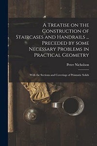 A Treatise on the Construction of Staircases and Handrails ... Preceded by Some Necessary Problems in Practical Geometry; With the Sections and Coverings of Prismatic Solids - Paperback