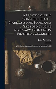 A Treatise on the Construction of Staircases and Handrails ... Preceded by Some Necessary Problems in Practical Geometry; With the Sections and Coverings of Prismatic Solids - Hardcover