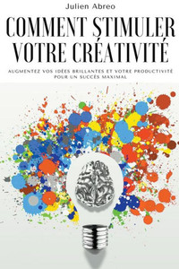 Comment stimuler votre créativité: Augmentez vos idées brillantes et votre productivité pour un succès maximal