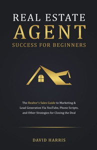 Real Estate Agent for Beginners: The Realtor's Sales Guide to Marketing & Lead Generation Via YouTube, Phone Scripts, and Other Strategies for Closing