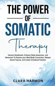 The Power of Somatic Therapy: Harness Breathwork, Enhance Body Awareness and Movement to Restore the Mind-Body Connection, Release Stored Trauma and U