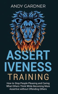 Assertiveness Training: How to Stop People Pleasing and Caring What Others Think While Becoming More Assertive without Offending Others
