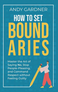 How to Set Boundaries: Master the Art of Saying No, Stop People Pleasing, and Command Respect without Feeling Guilty