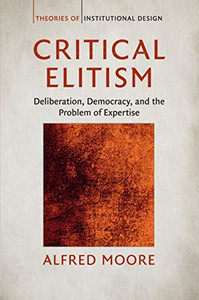 Critical Elitism: Deliberation, Democracy, and the Problem of Expertise (Theories of Institutional Design)
