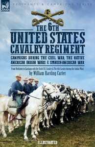 The 6th United States Cavalry Regiment: Campaigns during The Civil War, The Native American Indian Wars & Spanish-American War