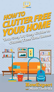 How To Clutter Free Your Home: Your Step By Step Guide To Clutter Free Your Home How To Clutter Free Your Home: Your Step By Step Guide To Clutter Free Your Home