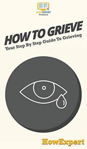 How To Grieve: Your Step By Step Guide To Grieving How To Grieve: Your Step By Step Guide To Grieving