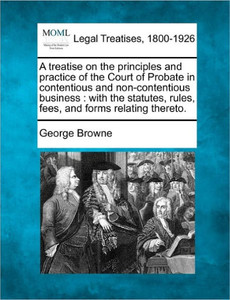 A treatise on the principles and practice of the Court of Probate in contentious and non-contentious business: with the statutes, rules, fees, and for